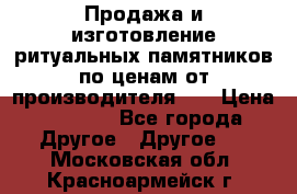 Продажа и изготовление ритуальных памятников по ценам от производителя!!! › Цена ­ 5 000 - Все города Другое » Другое   . Московская обл.,Красноармейск г.